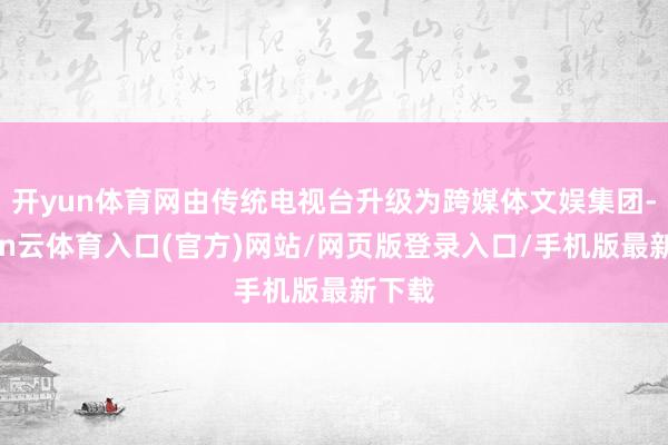 开yun体育网由传统电视台升级为跨媒体文娱集团-开yun云体育入口(官方)网站/网页版登录入口/手机版最新下载