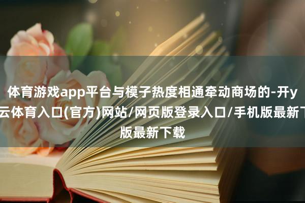 体育游戏app平台与模子热度相通牵动商场的-开yun云体育入口(官方)网站/网页版登录入口/手机版最新下载
