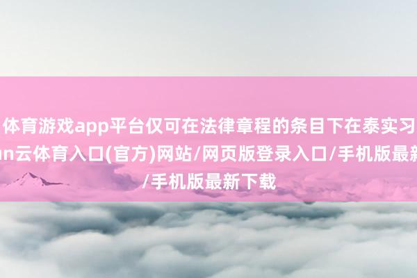 体育游戏app平台仅可在法律章程的条目下在泰实习-开yun云体育入口(官方)网站/网页版登录入口/手机版最新下载