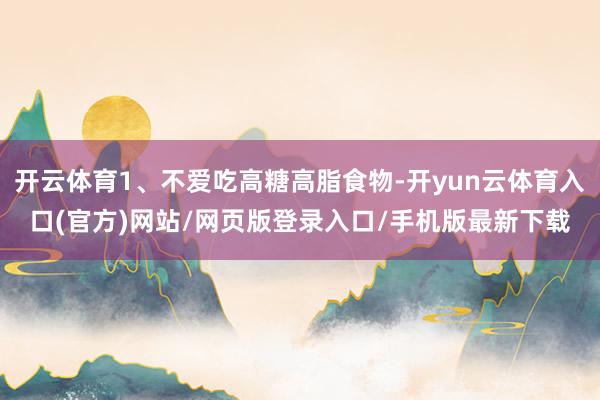 开云体育1、不爱吃高糖高脂食物-开yun云体育入口(官方)网站/网页版登录入口/手机版最新下载