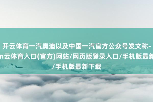 开云体育一汽奥迪以及中国一汽官方公众号发文称-开yun云体育入口(官方)网站/网页版登录入口/手机版最新下载