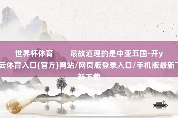 世界杯体育        最故道理的是中亚五国-开yun云体育入口(官方)网站/网页版登录入口/手机版最新下载