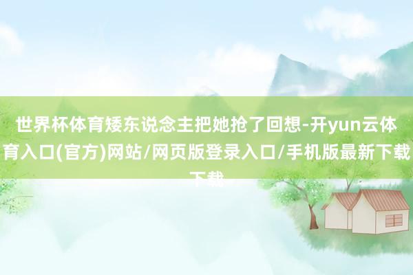 世界杯体育矮东说念主把她抢了回想-开yun云体育入口(官方)网站/网页版登录入口/手机版最新下载