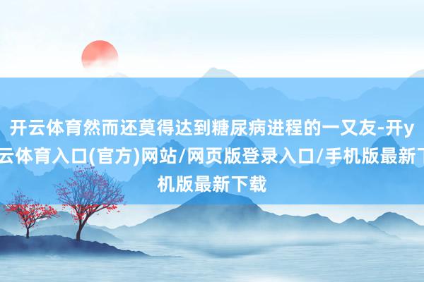开云体育然而还莫得达到糖尿病进程的一又友-开yun云体育入口(官方)网站/网页版登录入口/手机版最新下载