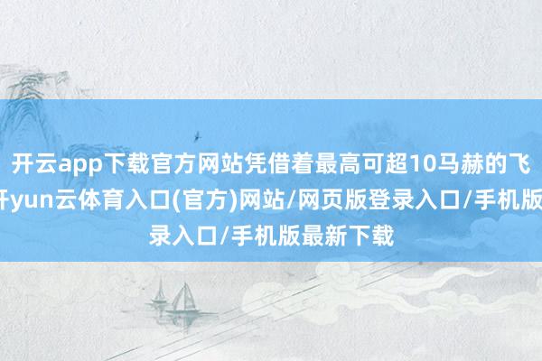 开云app下载官方网站凭借着最高可超10马赫的飞行速率-开yun云体育入口(官方)网站/网页版登录入口/手机版最新下载