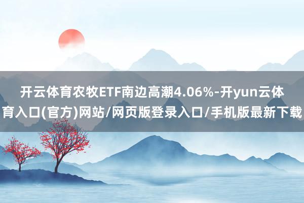 开云体育农牧ETF南边高潮4.06%-开yun云体育入口(官方)网站/网页版登录入口/手机版最新下载