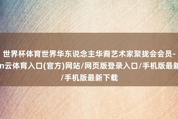 世界杯体育世界华东说念主华裔艺术家聚拢会会员-开yun云体育入口(官方)网站/网页版登录入口/手机版最新下载