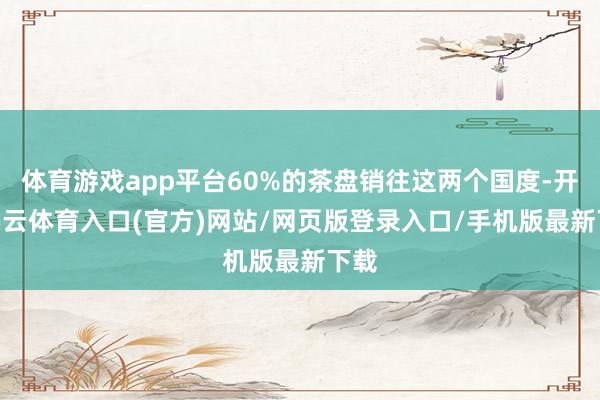 体育游戏app平台60%的茶盘销往这两个国度-开yun云体育入口(官方)网站/网页版登录入口/手机版最新下载