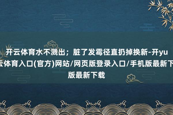 开云体育水不溅出；脏了发霉径直扔掉换新-开yun云体育入口(官方)网站/网页版登录入口/手机版最新下载