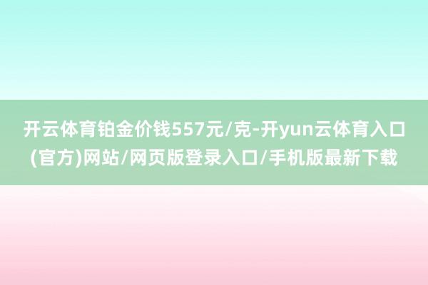开云体育铂金价钱557元/克-开yun云体育入口(官方)网站/网页版登录入口/手机版最新下载