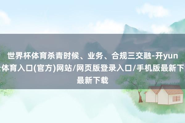 世界杯体育杀青时候、业务、合规三交融-开yun云体育入口(官方)网站/网页版登录入口/手机版最新下载
