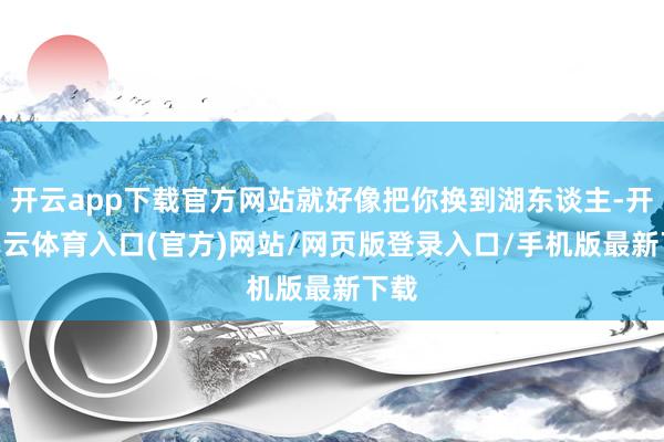 开云app下载官方网站就好像把你换到湖东谈主-开yun云体育入口(官方)网站/网页版登录入口/手机版最新下载