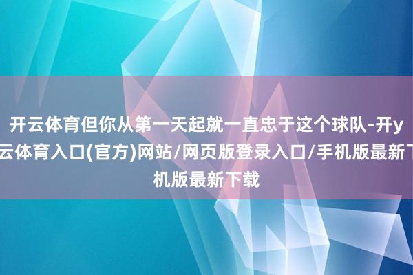 开云体育但你从第一天起就一直忠于这个球队-开yun云体育入口(官方)网站/网页版登录入口/手机版最新下载