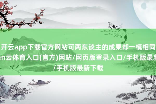 开云app下载官方网站可两东谈主的成果却一模相同-开yun云体育入口(官方)网站/网页版登录入口/手机版最新下载