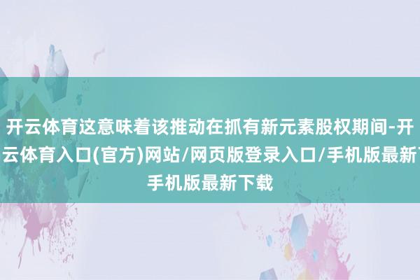 开云体育这意味着该推动在抓有新元素股权期间-开yun云体育入口(官方)网站/网页版登录入口/手机版最新下载