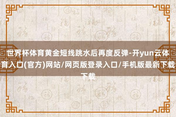 世界杯体育黄金短线跳水后再度反弹-开yun云体育入口(官方)网站/网页版登录入口/手机版最新下载