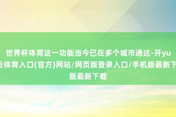 世界杯体育这一功能当今已在多个城市通达-开yun云体育入口(官方)网站/网页版登录入口/手机版最新下载