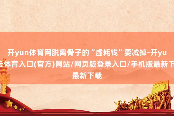 开yun体育网脱离骨子的“虚耗钱”要减掉-开yun云体育入口(官方)网站/网页版登录入口/手机版最新下载