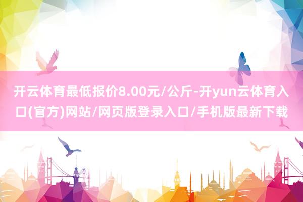 开云体育最低报价8.00元/公斤-开yun云体育入口(官方)网站/网页版登录入口/手机版最新下载
