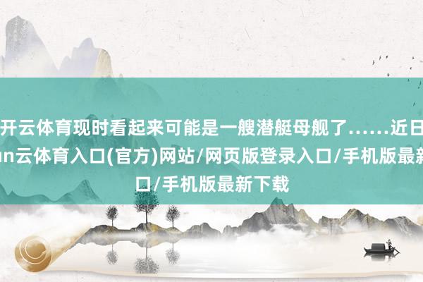 开云体育现时看起来可能是一艘潜艇母舰了……近日-开yun云体育入口(官方)网站/网页版登录入口/手机版最新下载
