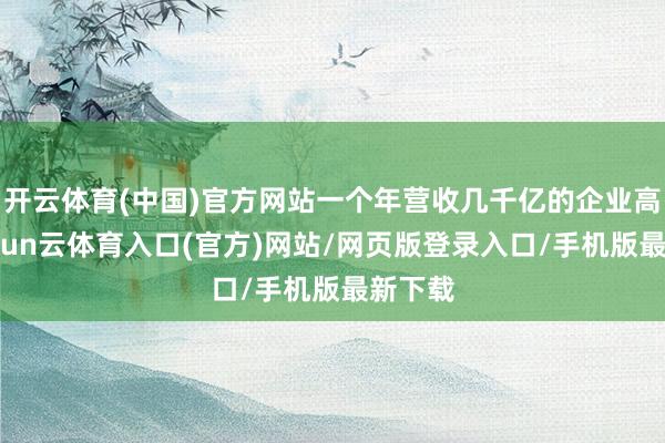 开云体育(中国)官方网站一个年营收几千亿的企业高管-开yun云体育入口(官方)网站/网页版登录入口/手机版最新下载
