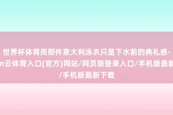 世界杯体育而那件意大利泳衣只是下水前的典礼感-开yun云体育入口(官方)网站/网页版登录入口/手机版最新下载