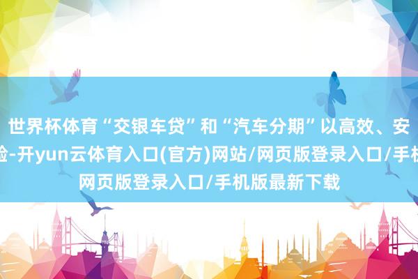 世界杯体育“交银车贷”和“汽车分期”以高效、安全的做事体验-开yun云体育入口(官方)网站/网页版登录入口/手机版最新下载