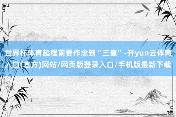 世界杯体育起程前要作念到“三查”-开yun云体育入口(官方)网站/网页版登录入口/手机版最新下载