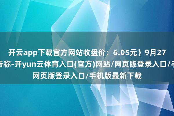 开云app下载官方网站收盘价：6.05元）9月27日晚间发布公告称-开yun云体育入口(官方)网站/网页版登录入口/手机版最新下载