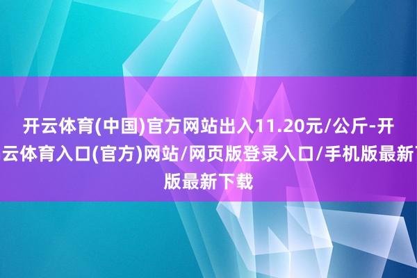开云体育(中国)官方网站出入11.20元/公斤-开yun云体育入口(官方)网站/网页版登录入口/手机版最新下载