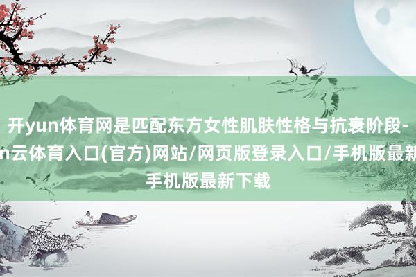 开yun体育网是匹配东方女性肌肤性格与抗衰阶段-开yun云体育入口(官方)网站/网页版登录入口/手机版最新下载