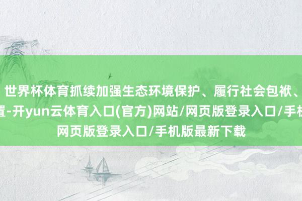 世界杯体育抓续加强生态环境保护、履行社会包袱、健全公司处置-开yun云体育入口(官方)网站/网页版登录入口/手机版最新下载