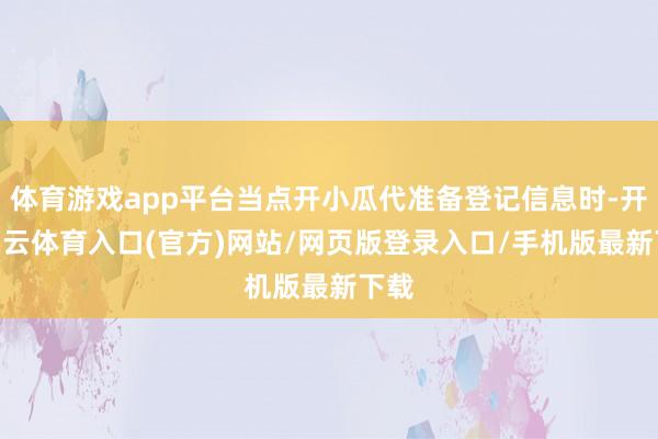 体育游戏app平台当点开小瓜代准备登记信息时-开yun云体育入口(官方)网站/网页版登录入口/手机版最新下载