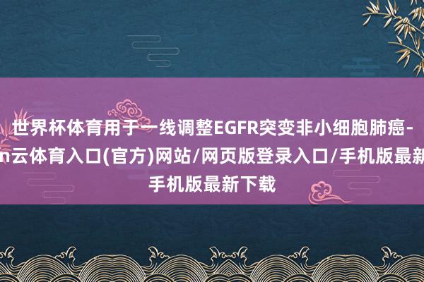 世界杯体育用于一线调整EGFR突变非小细胞肺癌-开yun云体育入口(官方)网站/网页版登录入口/手机版最新下载