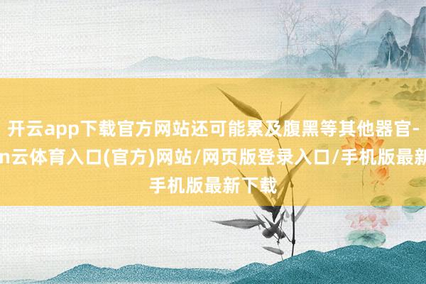 开云app下载官方网站还可能累及腹黑等其他器官-开yun云体育入口(官方)网站/网页版登录入口/手机版最新下载
