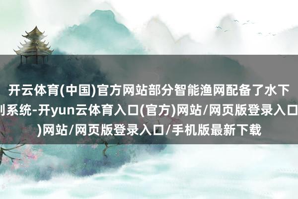 开云体育(中国)官方网站部分智能渔网配备了水下录像头和图像识别系统-开yun云体育入口(官方)网站/网页版登录入口/手机版最新下载