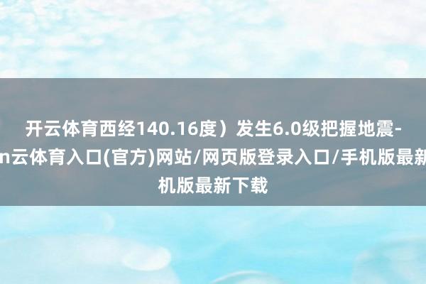 开云体育西经140.16度）发生6.0级把握地震-开yun云体育入口(官方)网站/网页版登录入口/手机版最新下载