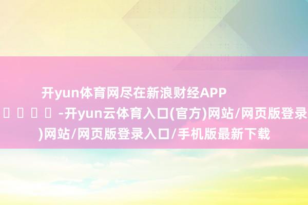开yun体育网尽在新浪财经APP            													-开yun云体育入口(官方)网站/网页版登录入口/手机版最新下载