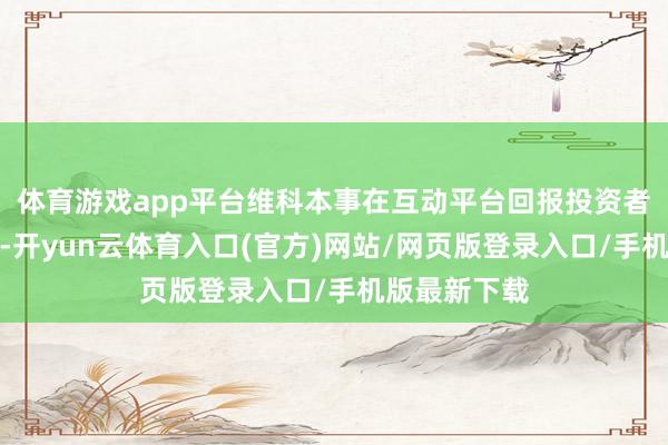 体育游戏app平台维科本事在互动平台回报投资者发问时示意-开yun云体育入口(官方)网站/网页版登录入口/手机版最新下载