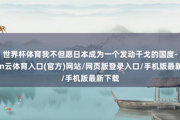 世界杯体育我不但愿日本成为一个发动干戈的国度-开yun云体育入口(官方)网站/网页版登录入口/手机版最新下载