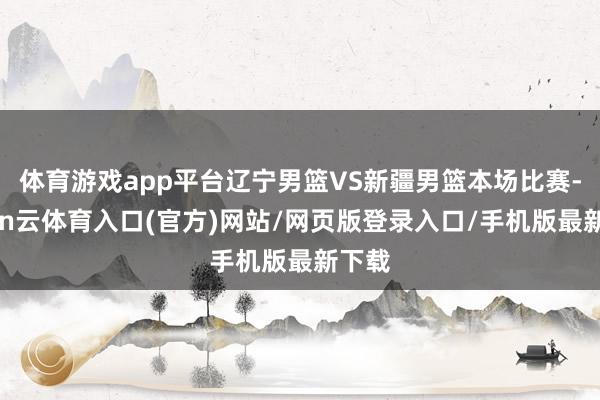 体育游戏app平台辽宁男篮VS新疆男篮本场比赛-开yun云体育入口(官方)网站/网页版登录入口/手机版最新下载