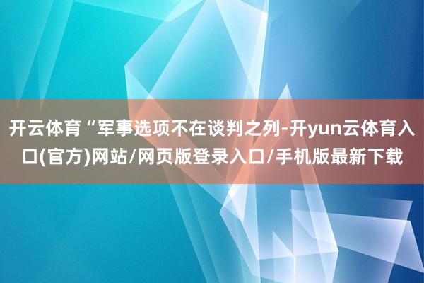开云体育“军事选项不在谈判之列-开yun云体育入口(官方)网站/网页版登录入口/手机版最新下载