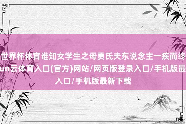世界杯体育谁知女学生之母贾氏夫东说念主一疾而终”-开yun云体育入口(官方)网站/网页版登录入口/手机版最新下载