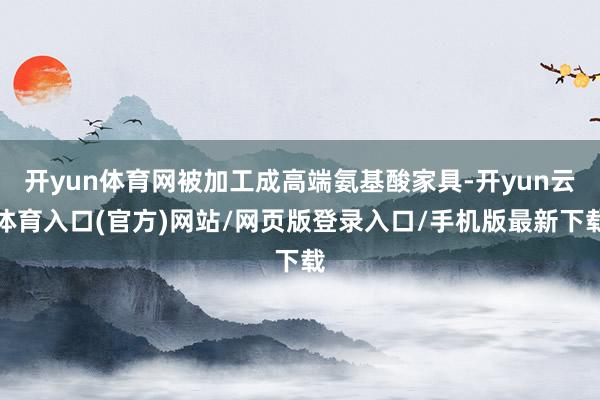 开yun体育网被加工成高端氨基酸家具-开yun云体育入口(官方)网站/网页版登录入口/手机版最新下载